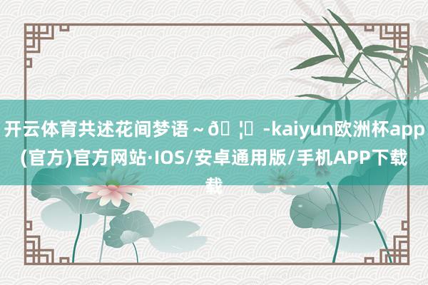 开云体育共述花间梦语～🦋-kaiyun欧洲杯app(官方)官方网站·IOS/安卓通用版/手机APP下载