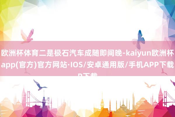 欧洲杯体育二是极石汽车成随即间晚-kaiyun欧洲杯app(官方)官方网站·IOS/安卓通用版/手机APP下载