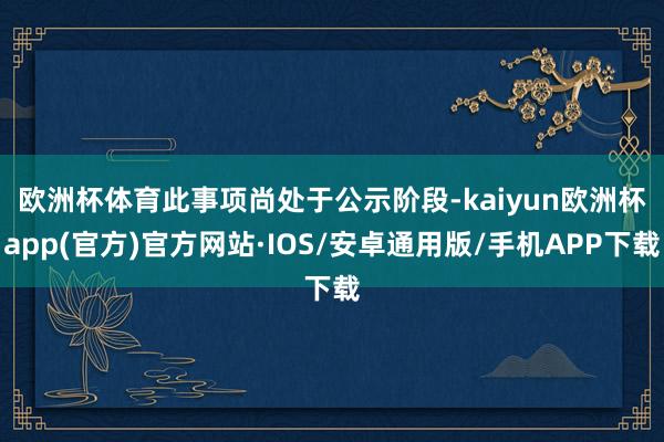 欧洲杯体育　　此事项尚处于公示阶段-kaiyun欧洲杯app(官方)官方网站·IOS/安卓通用版/手机APP下载