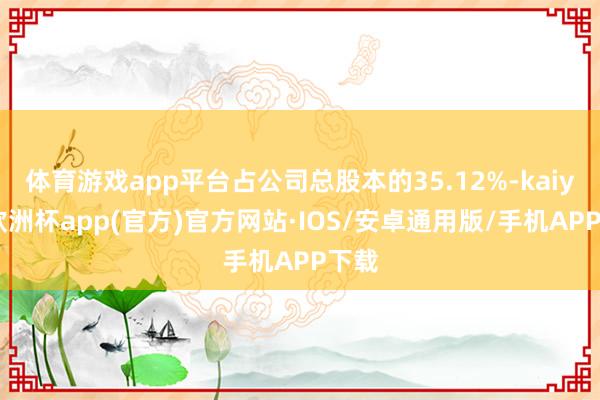 体育游戏app平台占公司总股本的35.12%-kaiyun欧洲杯app(官方)官方网站·IOS/安卓通用版/手机APP下载