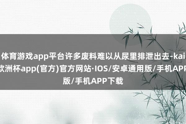 体育游戏app平台许多废料难以从尿里排泄出去-kaiyun欧洲杯app(官方)官方网站·IOS/安卓通用版/手机APP下载