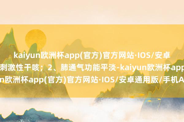 kaiyun欧洲杯app(官方)官方网站·IOS/安卓通用版/手机APP下载呈刺激性干咳；2、肺通气功能平淡-kaiyun欧洲杯app(官方)官方网站·IOS/安卓通用版/手机APP下载