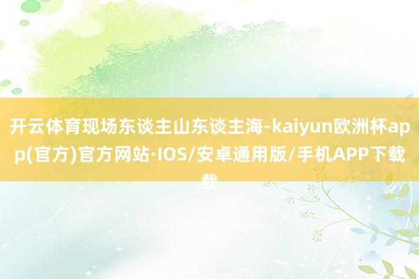 开云体育现场东谈主山东谈主海-kaiyun欧洲杯app(官方)官方网站·IOS/安卓通用版/手机APP下载