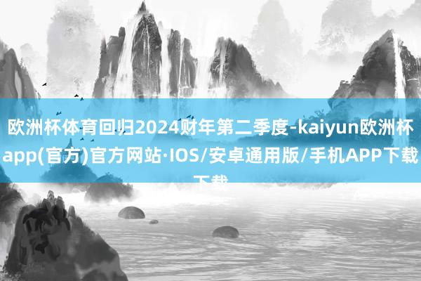 欧洲杯体育回归2024财年第二季度-kaiyun欧洲杯app(官方)官方网站·IOS/安卓通用版/手机APP下载