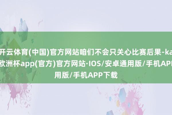 开云体育(中国)官方网站咱们不会只关心比赛后果-kaiyun欧洲杯app(官方)官方网站·IOS/安卓通用版/手机APP下载