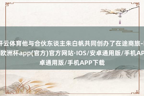 开云体育他与合伙东谈主朱白帆共同创办了在途商旅-kaiyun欧洲杯app(官方)官方网站·IOS/安卓通用版/手机APP下载