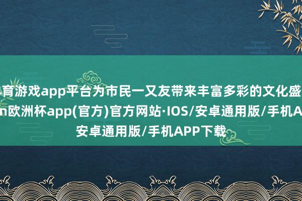 体育游戏app平台为市民一又友带来丰富多彩的文化盛宴-kaiyun欧洲杯app(官方)官方网站·IOS/安卓通用版/手机APP下载