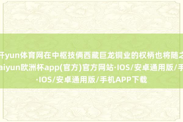 开yun体育网在中枢技俩西藏巨龙铜业的权柄也将随之大幅加多-kaiyun欧洲杯app(官方)官方网站·IOS/安卓通用版/手机APP下载