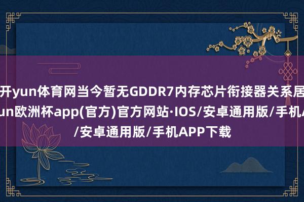 开yun体育网当今暂无GDDR7内存芯片衔接器关系居品-kaiyun欧洲杯app(官方)官方网站·IOS/安卓通用版/手机APP下载