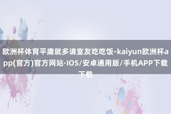 欧洲杯体育平庸就多请室友吃吃饭-kaiyun欧洲杯app(官方)官方网站·IOS/安卓通用版/手机APP下载