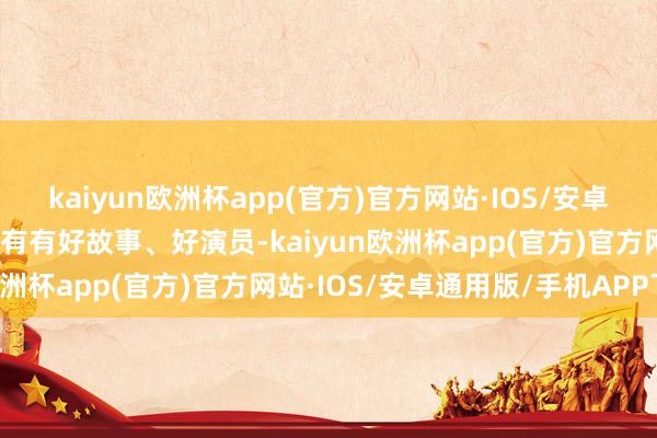 kaiyun欧洲杯app(官方)官方网站·IOS/安卓通用版/手机APP下载只有有好故事、好演员-kaiyun欧洲杯app(官方)官方网站·IOS/安卓通用版/手机APP下载