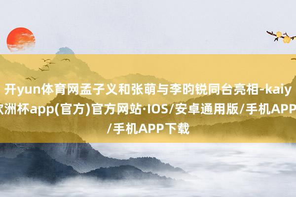 开yun体育网孟子义和张萌与李昀锐同台亮相-kaiyun欧洲杯app(官方)官方网站·IOS/安卓通用版/手机APP下载