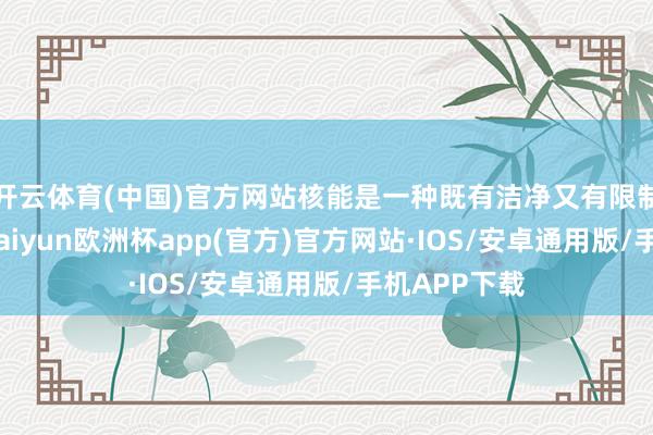 开云体育(中国)官方网站核能是一种既有洁净又有限制的新动力-kaiyun欧洲杯app(官方)官方网站·IOS/安卓通用版/手机APP下载