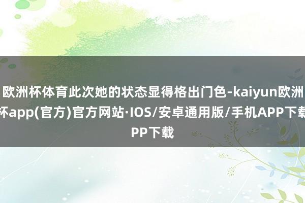 欧洲杯体育此次她的状态显得格出门色-kaiyun欧洲杯app(官方)官方网站·IOS/安卓通用版/手机APP下载