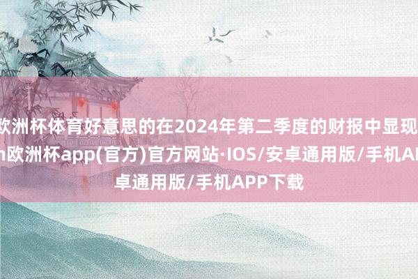 欧洲杯体育好意思的在2024年第二季度的财报中显现-kaiyun欧洲杯app(官方)官方网站·IOS/安卓通用版/手机APP下载