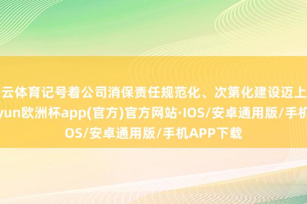 开云体育记号着公司消保责任规范化、次第化建设迈上新台阶-kaiyun欧洲杯app(官方)官方网站·IOS/安卓通用版/手机APP下载