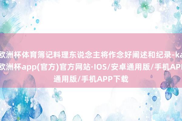 欧洲杯体育簿记料理东说念主将作念好阐述和纪录-kaiyun欧洲杯app(官方)官方网站·IOS/安卓通用版/手机APP下载