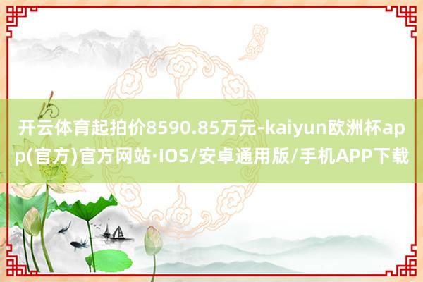 开云体育起拍价8590.85万元-kaiyun欧洲杯app(官方)官方网站·IOS/安卓通用版/手机APP下载