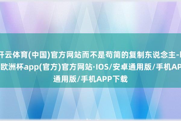 开云体育(中国)官方网站而不是苟简的复制东说念主-kaiyun欧洲杯app(官方)官方网站·IOS/安卓通用版/手机APP下载