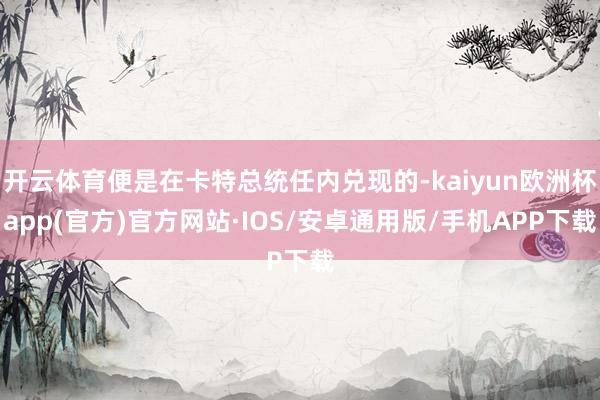 开云体育便是在卡特总统任内兑现的-kaiyun欧洲杯app(官方)官方网站·IOS/安卓通用版/手机APP下载