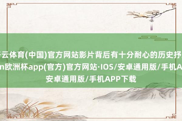 开云体育(中国)官方网站影片背后有十分耐心的历史抒发-kaiyun欧洲杯app(官方)官方网站·IOS/安卓通用版/手机APP下载