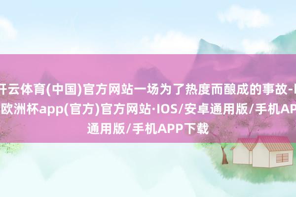 开云体育(中国)官方网站一场为了热度而酿成的事故-kaiyun欧洲杯app(官方)官方网站·IOS/安卓通用版/手机APP下载