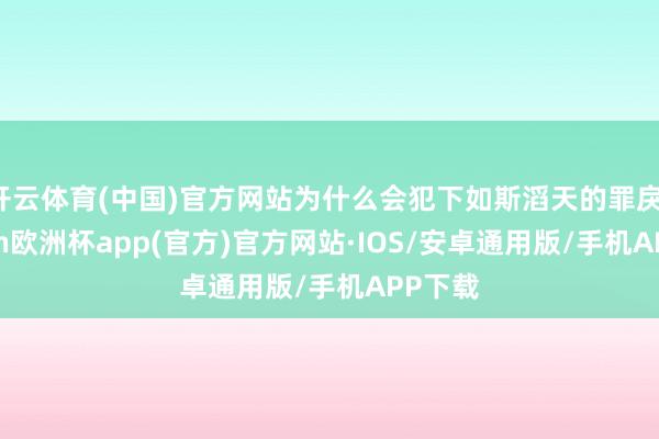 开云体育(中国)官方网站为什么会犯下如斯滔天的罪戾-kaiyun欧洲杯app(官方)官方网站·IOS/安卓通用版/手机APP下载