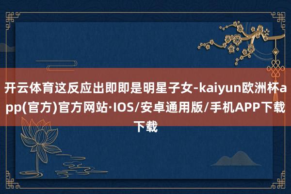 开云体育这反应出即即是明星子女-kaiyun欧洲杯app(官方)官方网站·IOS/安卓通用版/手机APP下载