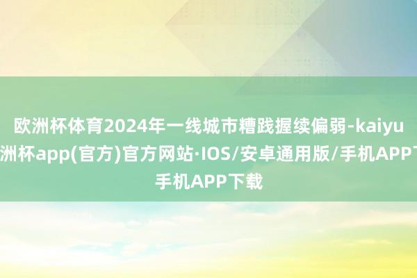 欧洲杯体育2024年一线城市糟践握续偏弱-kaiyun欧洲杯app(官方)官方网站·IOS/安卓通用版/手机APP下载