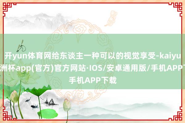 开yun体育网给东谈主一种可以的视觉享受-kaiyun欧洲杯app(官方)官方网站·IOS/安卓通用版/手机APP下载