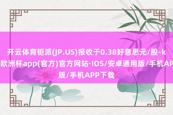 开云体育钜派(JP.US)报收于0.38好意思元/股-kaiyun欧洲杯app(官方)官方网站·IOS/安卓通用版/手机APP下载