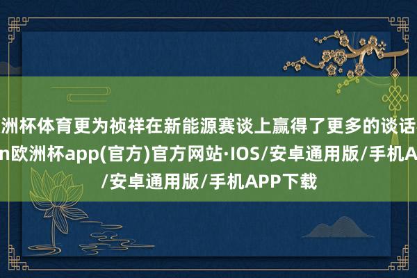 欧洲杯体育更为祯祥在新能源赛谈上赢得了更多的谈话权-kaiyun欧洲杯app(官方)官方网站·IOS/安卓通用版/手机APP下载