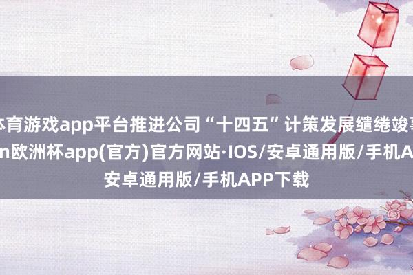 体育游戏app平台推进公司“十四五”计策发展缱绻竣事-kaiyun欧洲杯app(官方)官方网站·IOS/安卓通用版/手机APP下载