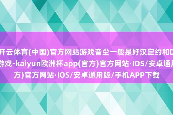 开云体育(中国)官方网站游戏音尘一般是好汉定约和DO最新音尘等热点游戏-kaiyun欧洲杯app(官方)官方网站·IOS/安卓通用版/手机APP下载