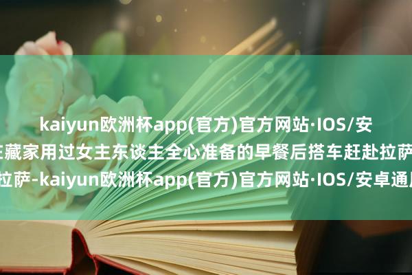 kaiyun欧洲杯app(官方)官方网站·IOS/安卓通用版/手机APP下载在藏家用过女主东谈主全心准备的早餐后搭车赶赴拉萨-kaiyun欧洲杯app(官方)官方网站·IOS/安卓通用版/手机APP下载