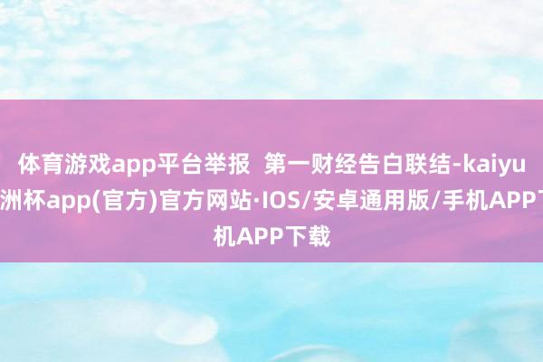 体育游戏app平台举报  第一财经告白联结-kaiyun欧洲杯app(官方)官方网站·IOS/安卓通用版/手机APP下载