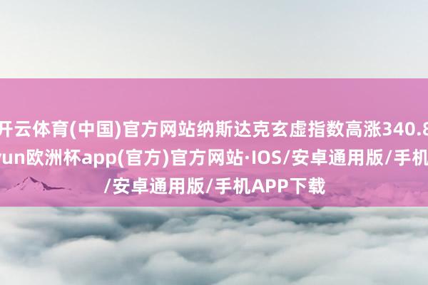 开云体育(中国)官方网站纳斯达克玄虚指数高涨340.88点-kaiyun欧洲杯app(官方)官方网站·IOS/安卓通用版/手机APP下载