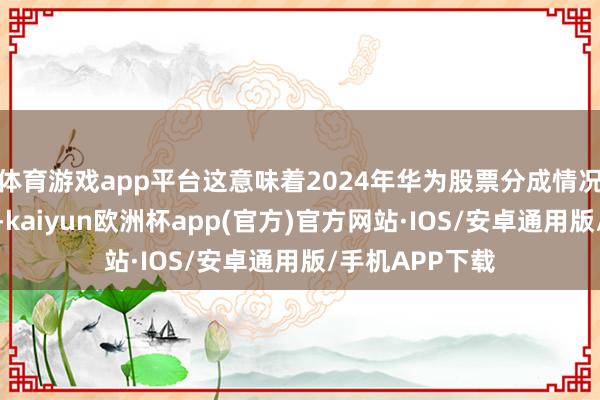 体育游戏app平台这意味着2024年华为股票分成情况略差于上一年-kaiyun欧洲杯app(官方)官方网站·IOS/安卓通用版/手机APP下载