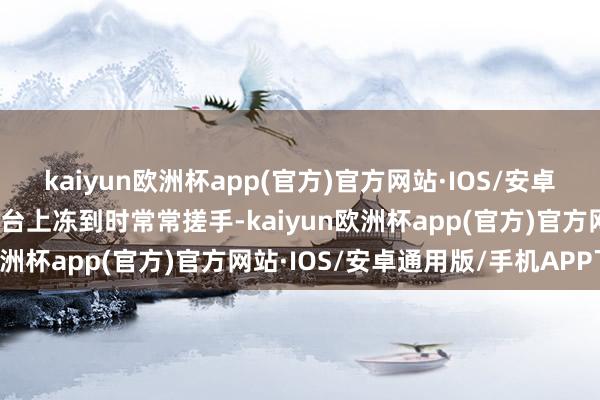 kaiyun欧洲杯app(官方)官方网站·IOS/安卓通用版/手机APP下载在台上冻到时常常搓手-kaiyun欧洲杯app(官方)官方网站·IOS/安卓通用版/手机APP下载