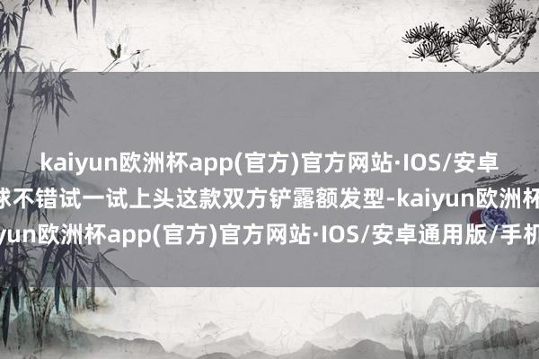 kaiyun欧洲杯app(官方)官方网站·IOS/安卓通用版/手机APP下载全球不错试一试上头这款双方铲露额发型-kaiyun欧洲杯app(官方)官方网站·IOS/安卓通用版/手机APP下载