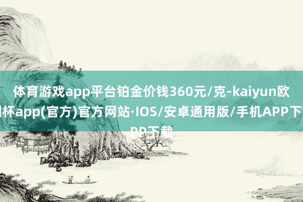 体育游戏app平台铂金价钱360元/克-kaiyun欧洲杯app(官方)官方网站·IOS/安卓通用版/手机APP下载