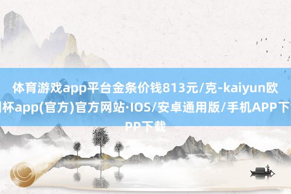 体育游戏app平台金条价钱813元/克-kaiyun欧洲杯app(官方)官方网站·IOS/安卓通用版/手机APP下载