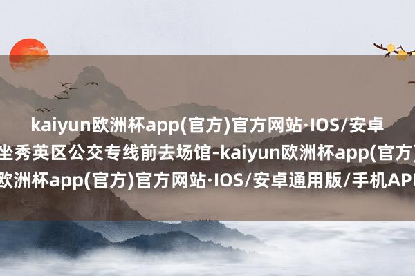 kaiyun欧洲杯app(官方)官方网站·IOS/安卓通用版/手机APP下载乘坐秀英区公交专线前去场馆-kaiyun欧洲杯app(官方)官方网站·IOS/安卓通用版/手机APP下载