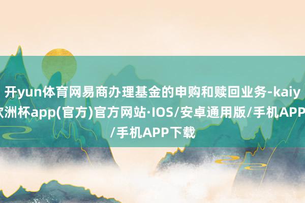 开yun体育网易商办理基金的申购和赎回业务-kaiyun欧洲杯app(官方)官方网站·IOS/安卓通用版/手机APP下载