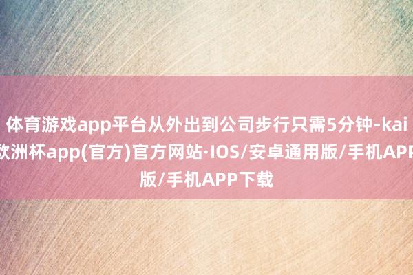 体育游戏app平台从外出到公司步行只需5分钟-kaiyun欧洲杯app(官方)官方网站·IOS/安卓通用版/手机APP下载