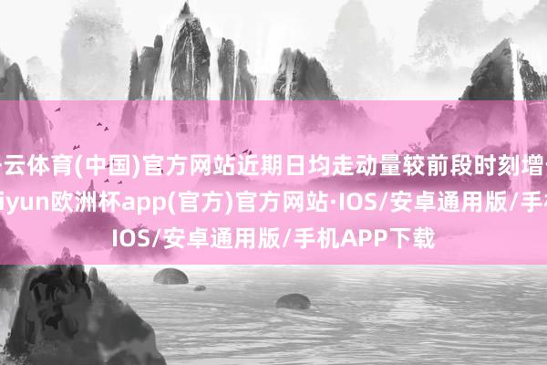 开云体育(中国)官方网站近期日均走动量较前段时刻增长约15%-kaiyun欧洲杯app(官方)官方网站·IOS/安卓通用版/手机APP下载