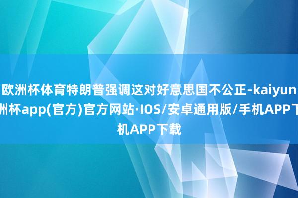 欧洲杯体育特朗普强调这对好意思国不公正-kaiyun欧洲杯app(官方)官方网站·IOS/安卓通用版/手机APP下载