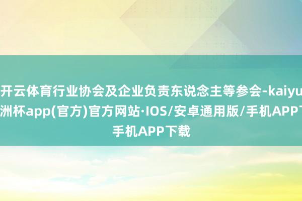 开云体育行业协会及企业负责东说念主等参会-kaiyun欧洲杯app(官方)官方网站·IOS/安卓通用版/手机APP下载