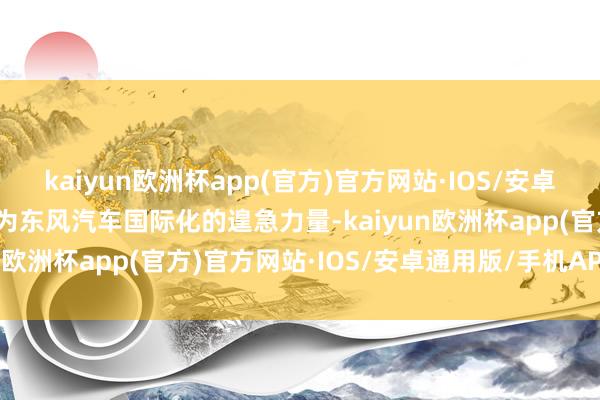 kaiyun欧洲杯app(官方)官方网站·IOS/安卓通用版/手机APP下载成为东风汽车国际化的遑急力量-kaiyun欧洲杯app(官方)官方网站·IOS/安卓通用版/手机APP下载