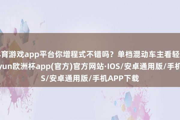 体育游戏app平台你增程式不错吗？单档混动车主看轻增程式-kaiyun欧洲杯app(官方)官方网站·IOS/安卓通用版/手机APP下载